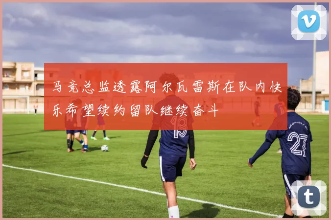 马竞总监透露阿尔瓦雷斯在队内快乐希望续约留队继续奋斗