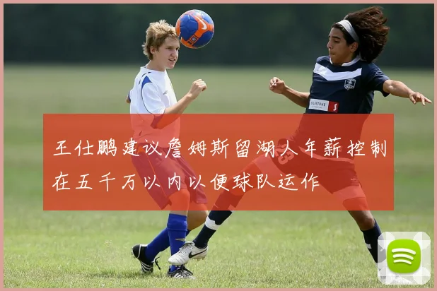 王仕鹏建议詹姆斯留湖人年薪控制在五千万以内以便球队运作