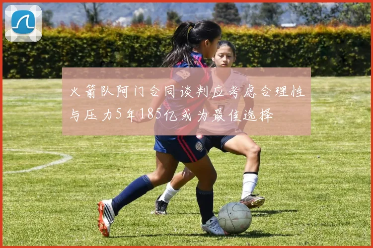 火箭队阿门合同谈判应考虑合理性与压力5年185亿或为最佳选择