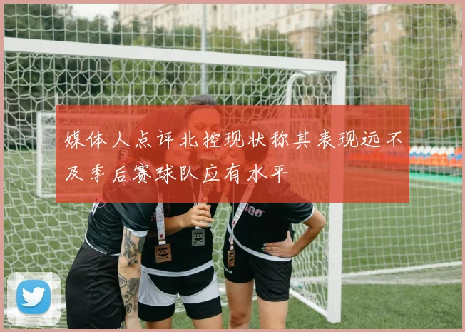 媒体人点评北控现状称其表现远不及季后赛球队应有水平
