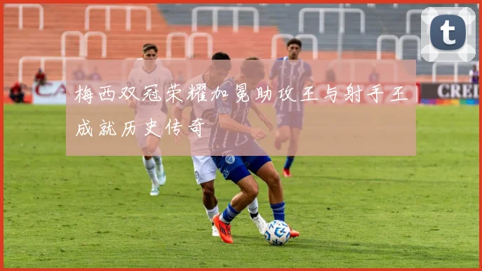 梅西双冠荣耀加冕助攻王与射手王成就历史传奇