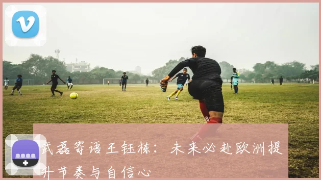 武磊寄语王钰栋：未来必赴欧洲提升节奏与自信心