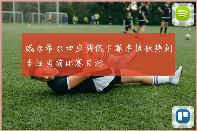 威尔希尔回应调侃下赛季执教热刺专注当前比赛目标