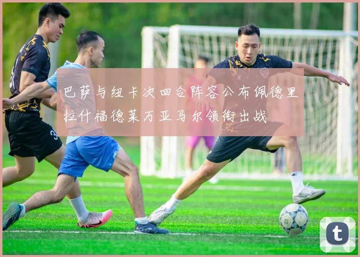 巴萨与纽卡次回合阵容公布佩德里拉什福德莱万亚马尔领衔出战