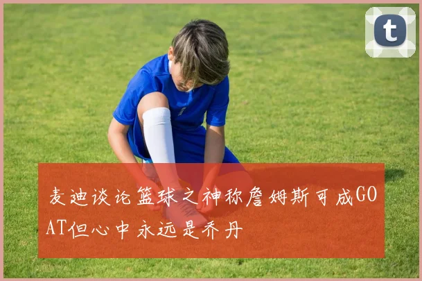 麦迪谈论篮球之神称詹姆斯可成GOAT但心中永远是乔丹