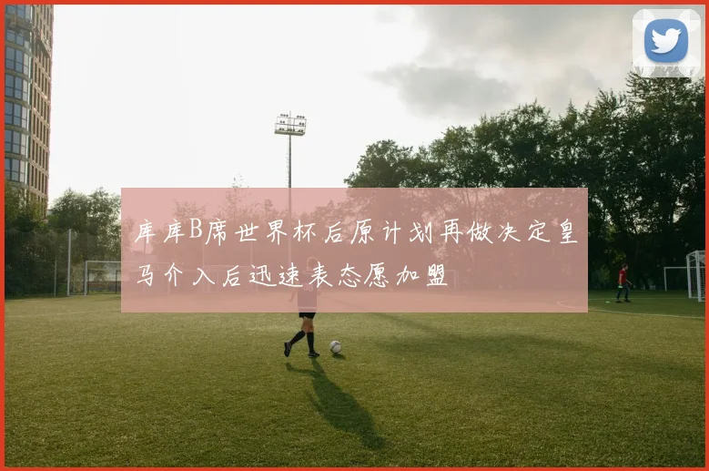 库库B席世界杯后原计划再做决定皇马介入后迅速表态愿加盟