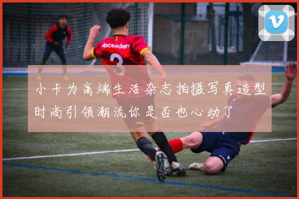 小卡为高端生活杂志拍摄写真造型时尚引领潮流你是否也心动了