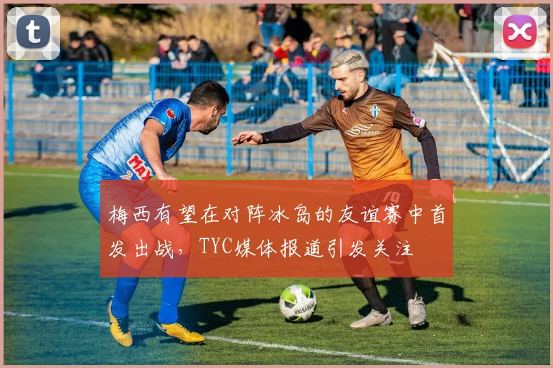 梅西有望在对阵冰岛的友谊赛中首发出战，TYC媒体报道引发关注