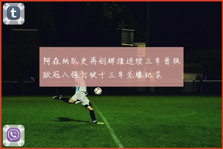 阿森纳队史再创辉煌连续三年晋级欧冠八强打破十三年无缘纪录