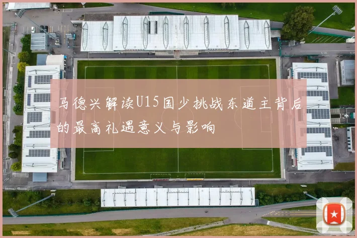 马德兴解读U15国少挑战东道主背后的最高礼遇意义与影响