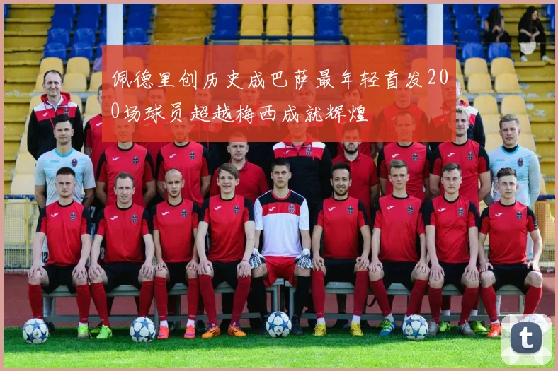 佩德里创历史成巴萨最年轻首发200场球员超越梅西成就辉煌