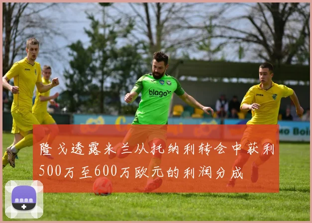 隆戈透露米兰从托纳利转会中获利500万至600万欧元的利润分成