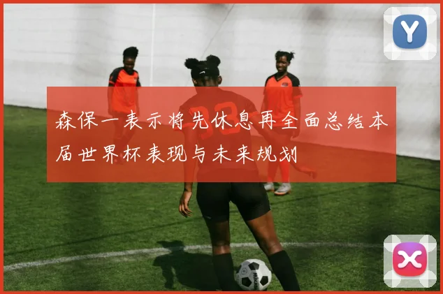 森保一表示将先休息再全面总结本届世界杯表现与未来规划