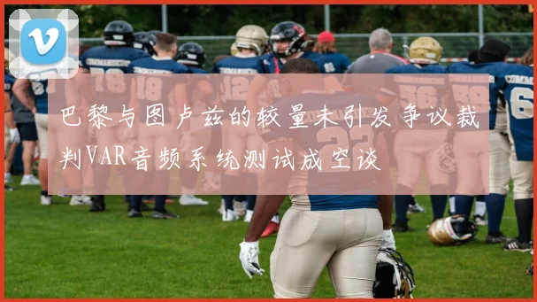 巴黎与图卢兹的较量未引发争议裁判VAR音频系统测试成空谈