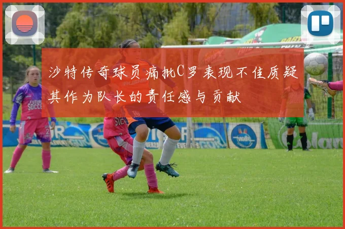 沙特传奇球员痛批C罗表现不佳质疑其作为队长的责任感与贡献