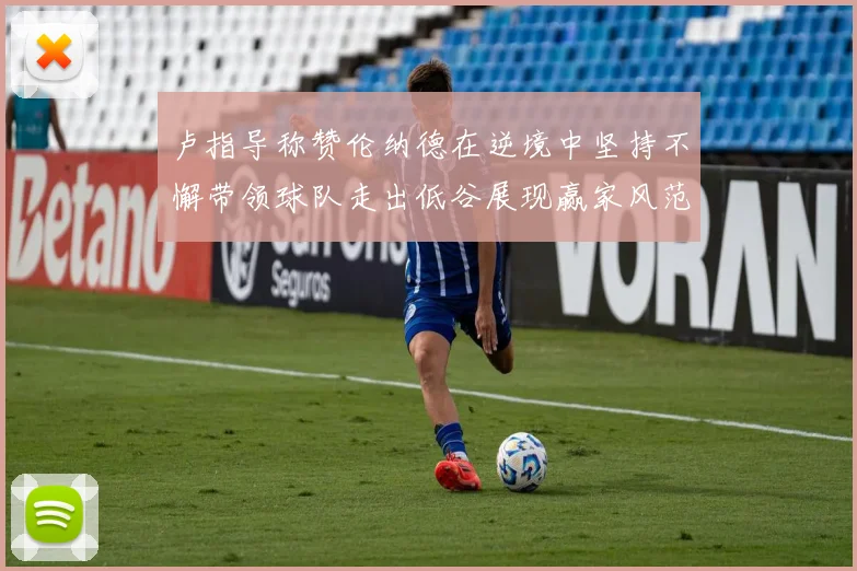 卢指导称赞伦纳德在逆境中坚持不懈带领球队走出低谷展现赢家风范