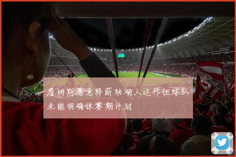詹姆斯愿意降薪助湖人运作但球队未能明确休赛期计划