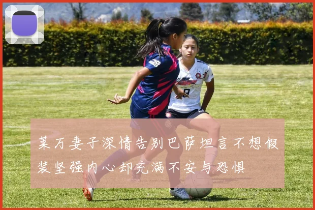 莱万妻子深情告别巴萨坦言不想假装坚强内心却充满不安与恐惧