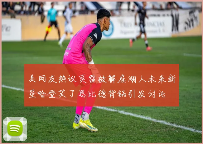 美网友热议莫雷被解雇湖人未来新星哈登笑了恩比德背锅引发讨论