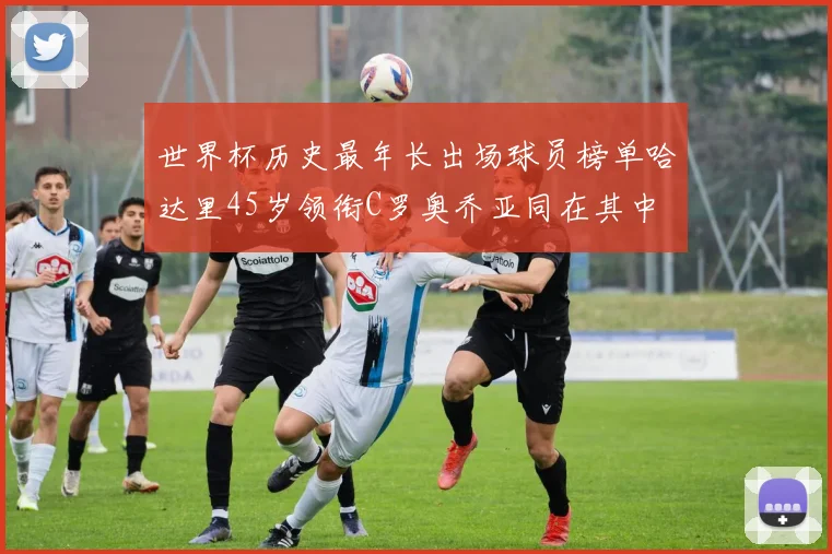世界杯历史最年长出场球员榜单哈达里45岁领衔C罗奥乔亚同在其中