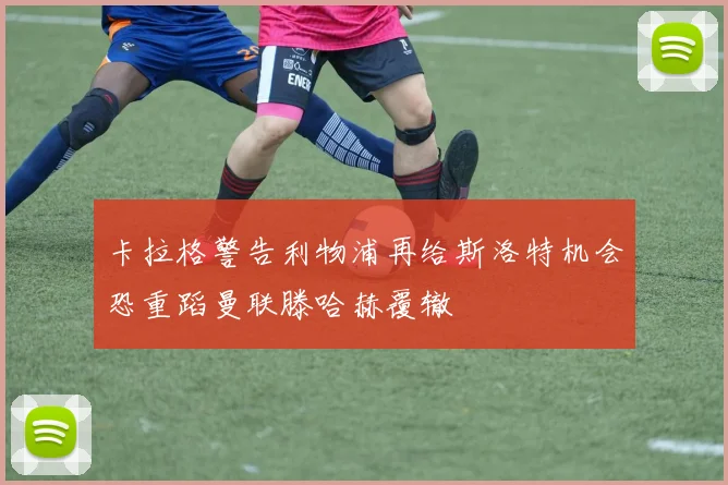 卡拉格警告利物浦再给斯洛特机会恐重蹈曼联滕哈赫覆辙