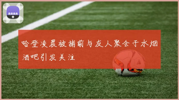 哈登凌晨被捕前与友人聚会于水烟酒吧引发关注