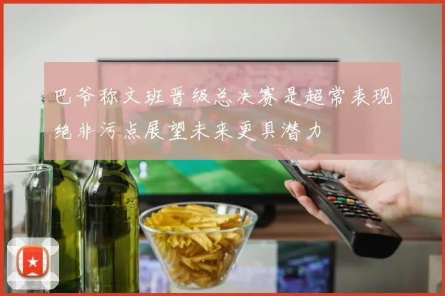 巴爷称文班晋级总决赛是超常表现绝非污点展望未来更具潜力